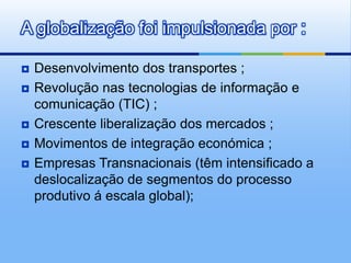 Desenvolvimento dos transportes ;Revolução nas tecnologias de informação e comunicação (TIC) ;Crescente liberalização dos mercados ;Movimentos de integração económica ;Empresas Transnacionais (têm intensificado a deslocalização de segmentos do processo produtivo á escala global);A globalização foi impulsionada por :