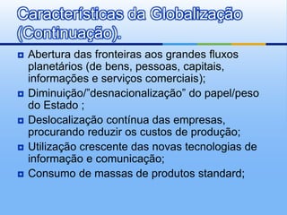 Abertura das fronteiras aos grandes fluxos planetários (de bens, pessoas, capitais, informações e serviços comerciais);Diminuição/”desnacionalização” do papel/peso do Estado ;Deslocalização contínua das empresas, procurando reduzir os custos de produção;Utilização crescente das novas tecnologias de informação e comunicação;Consumo de massas de produtos standard;Características da Globalização (Continuação).