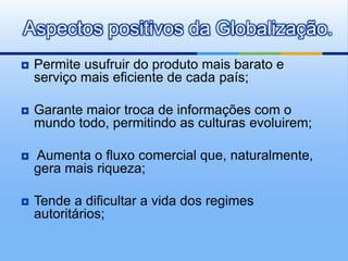 Permite usufruir do produto mais barato e serviço mais eficiente de cada país;Garante maior troca de informações com o mundo todo, permitindo as culturas evoluirem;Aumenta o fluxo comercial que, naturalmente, gera mais riqueza;Tende a dificultar a vida dos regimes autoritários;Aspectos positivos da Globalização.