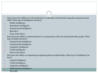  Meenu have the ability to involves physical co ordination and dexterity using fine and gross motor
skills. What type of intelligence she have?
a. Bodily intelligence
b. Kinesthetic intelligence
c. Intrapersonal intelligence
d. Both a& b
e. None of the above
• Renu have the ability to understand how to communicate with and understand other people. What
type of ability she have?
a. Intrapersonal intelligence
b. Interpersonal intelligence
c. Linguistic intelligence
d. Verbal intelligence
e. None of the above
• Hari have the ability in computing,recognizing patterns,relationships. What type of intelligence he
have?
a. Logical intelligence
b. Verbal intelligence
c. Linguistic intelligence
d. Mathematical intelligence
e. Both a&b
 