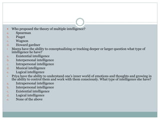  Who proposed the theory of multiple intelligence?
a. Spearman
b. Piaget
c. Wagnon
d. Howard gardner
• Meera have the ability to conceptualizing or tracking deeper or larger question what type of
intelligence he have?
a. Existential intelligence
b. Interpersonal intelligence
c. Intrapersonal intelligence
d. Musical intelligence
e. Logical intelligence
• Priya have the ability to understand one’s inner world of emotions and thoughts and growing in
the ability to control them and work with them consciously. What type of intelligence she have?
a. Intrapersonal intelligence
b. Interpersonal intelligence
c. Existential intelligence
d. Logical intelligence
e. None of the above
 