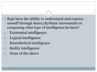  Raju have the ability to understand and express
oneself through dance,rhythmic movements or
composing what type of intelligence he have?
a. Existential intelligence
b. Logical intelligence
c. Kinesthetical intelligence
d. Bodily intelligence
e. None of the above
 