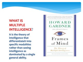 It is the theory of
intelligence that
differentiateit into
specific modalities
rather than seeing
intelligence as
dominated by a single
general ability.
WHAT IS
MULTIPLE
INTELLIGENCE?
 