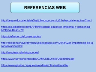 REFERENCIAS WEB
http://desarrollosustentable5baitt.blogspot.com/p/21-el-ecosistema.html?m=1
https://es.slideshare.net/SAPR96/ecologa-educacin-ambiental-y-conciencia-
ecolgica-48229779
https://definicion.de/conservacion/
http://celegonzonaverdevenezuela.blogspot.com/2013/02/la-importancia-de-la-
conservacion.html
http://ecodesarrollo.blogspot.es/
https://www.upv.es/contenidos/CAMUNISO/info/U0686956.pdf
https://www.gestion.org/que-es-el-desarrollo-sustentable/
 