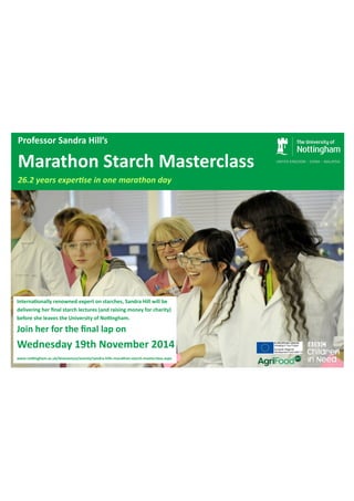 Professor Sandra Hill’s 
Marathon Starch Masterclass 
26.2 years experƟse in one marathon day 
InternaƟonally renowned expert on starches, Sandra Hill will be 
delivering her final starch lectures (and raising money for charity) 
before she leaves the University of Noƫngham. 
Join her for the final lap on 
Wednesday 19th November 2014 
www.noƫngham.ac.uk/biosciences/events/sandra-hills-marathon-starch-masterclass.aspx 
 