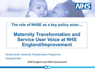 NHS England and NHS Improvement
Sandra Smith, Maternity Transformation Programme
Vanguard lead
The role of NHSE as a key policy actor…
Maternity Transformation and
Service User Voice at NHS
England/Improvement
 