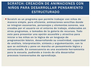  Scratch es un programa que permite trabajar con niños de
manera simple, pero eficiente, animaciones sencillas donde
se integran escenarios, personajes y elementos sonoros, sea
creados por el usuario en el entorno de trabajo, elaborados en
otros programas, o tomados de la galería de recursos. Todo
esto para presentar una opción accesible y atractiva para
iniciar a los niños en la lógica de un lenguaje de
programación básico, desarrollando su creatividad, capacidad
de análisis, interpretación, síntesis y argumentación, con lo
que se estimula y pone en marcha un pensamiento lógico y
estructurado. En consecuencia es una excelente herramienta
para la escuela, pudiendo a través de ella desarrollar
procesos transversales de aprendizaje.
SCRATCH: CREACIÓN DE ANIMACIONES CON
NIÑOS PARA DESARROLLAR PENSAMIENTO
ESTRUCTURADO
 