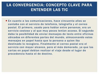  En cuanto a las comunicaciones, hace cincuenta años se
contaba con el servicio de telefonía, telegrafía y el correo
postal. El primero, usado para hablar entre personas, era un
servicio costoso y al que muy pocos tenían acceso. El segundo
daba la posibilidad de enviar mensajes de texto entre oficinas
ubicadas en diferentes partes del mundo, almacenando estos
mensajes en papel hasta que la persona a quien iba
destinado lo recogiera. Finalmente el correo postal era el
servicio con mayor alcance, pero el más demorado, ya que las
cartas en papel debían realizar el viaje desde el lugar de
procedencia hasta el de destino.
LA CONVERGENCIA: CONCEPTO CLAVE PARA
ENTENDER LAS TIC
 