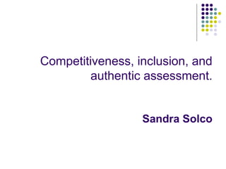 Competitiveness, inclusion, and
authentic assessment.
Sandra Solco
 