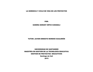 LA GERENCIA Y CICLO DE VIDA DE LOS PROYECTOS
POR:
SANDRA SORANY ORTIZ CARABALI
TUTOR: JAVIER ERNESTO MORENO GUALDRÓN
UNIVERSIDAD DE SANTANDER
MAESTRÍA EN GESTIÓN DE LA TECNOLOGÍA EDUCATIVA
GESTION DE PROYECTOS EDUCATIVOS
Santiago de Cali
2015
 