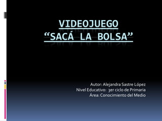 Videojuego“Sacá la bolsa” Autor: Alejandra Sastre López Nivel Educativo:  3er ciclo de Primaria Área: Conocimiento del Medio 