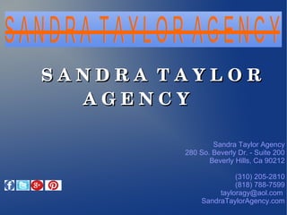 Sandra Taylor Agency
280 So. Beverly Dr. - Suite 200
Beverly Hills, Ca 90212
(310) 205-2810
(818) 788-7599
tayloragy@aol.com
SandraTaylorAgency.com
                S A N D R A  T A Y L O R  S A N D R A  T A Y L O R  
A G E N C YA G E N C Y
 