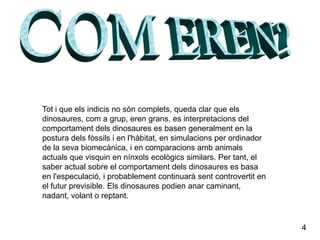 COM EREN?Tot i que els indicis no són complets, queda clar que els dinosaures, com a grup, eren grans. es interpretacions del comportament dels dinosaures es basen generalment en la postura dels fòssils i en l'hàbitat, en simulacions per ordinador de la seva biomecànica, i en comparacions amb animals actuals que visquin en nínxols ecològics similars. Per tant, el saber actual sobre el comportament dels dinosaures es basa en l'especulació, i probablement continuarà sent controvertit en el futur previsible. Els dinosaures podien anar caminant, nadant, volant o reptant.4