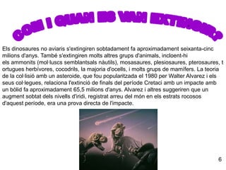 COM I QUAN ES VAN EXTINGIR?Els dinosaures no aviaris s'extingiren sobtadament fa aproximadament seixanta-cinc milions d'anys. També s'extingiren molts altres grups d'animals, incloent-hi els ammonits (mol·luscs semblantsals nàutils), mosasaures, plesiosaures, pterosaures, tortugues herbívores, cocodrils, la majoria d'ocells, i molts grups de mamífers. La teoria de la col·lisió amb un asteroide, que fou popularitzada el 1980 per Walter Alvarez i els seus col·legues, relaciona l'extinció de finals del període Cretaci amb un impacte amb un bòlid fa aproximadament 65,5 milions d'anys. Alvarez i altres suggeriren que un augment sobtat dels nivells d'iridi, registrat arreu del món en els estrats rocosos d'aquest període, era una prova directa de l'impacte.  6