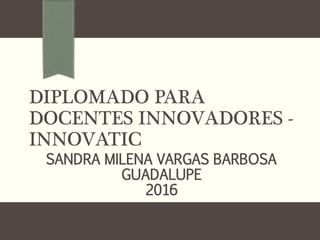 DIPLOMADO PARA
DOCENTES INNOVADORES -
INNOVATIC
SANDRA MILENA VARGAS BARBOSA
GUADALUPE
2016
 