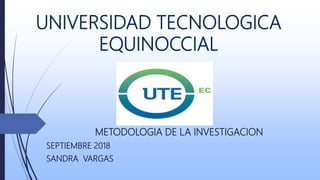 UNIVERSIDAD TECNOLOGICA
EQUINOCCIAL
METODOLOGIA DE LA INVESTIGACION
SEPTIEMBRE 2018
SANDRA VARGAS
 
