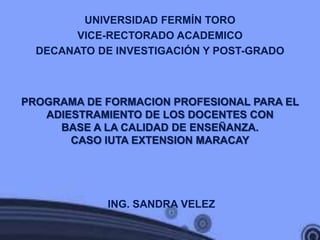 UNIVERSIDAD FERMÍN TORO
        VICE-RECTORADO ACADEMICO
  DECANATO DE INVESTIGACIÓN Y POST-GRADO



PROGRAMA DE FORMACION PROFESIONAL PARA EL
   ADIESTRAMIENTO DE LOS DOCENTES CON
     BASE A LA CALIDAD DE ENSEÑANZA.
       CASO IUTA EXTENSION MARACAY




             ING. SANDRA VELEZ
 