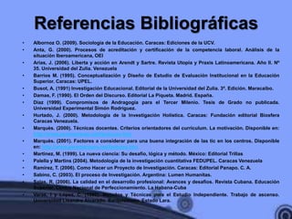 Referencias Bibliográficas
•   Albornoz O. (2009). Sociología de la Educación. Caracas: Ediciones de la UCV.
•   Anta, G. (2000). Procesos de acreditación y certificación de la competencia laboral. Análisis de la
    situación Iberoamericana, OEI
•   Arias, J. (2006). Liberta y acción en Arendt y Sartre. Revista Utopía y Praxis Latinoamericana. Año II. Nº
    35. Universidad del Zulia. Venezuela
•   Barrios M. (1995). Conceptualización y Diseño de Estudio de Evaluación Institucional en la Educación
    Superior. Caracas: UPEL.
•   Busot, A. (1991) Investigación Educacional. Editorial de la Universidad del Zulia. 3ª. Edición. Maracaibo.
•   Damas, F. (1990). El Orden del Discurso. Editorial La Piqueta. Madrid. España.
•   Díaz (1999). Compromisos de Andragogía para el Tercer Milenio. Tesis de Grado no publicada.
    Universidad Experimental Simón Rodríguez.
•   Hurtado, J. (2000). Metodología de la Investigación Holística. Caracas: Fundación editorial Biosfera
    Caracas Venezuela.
•   Marquès. (2000). Técnicas docentes. Criterios orientadores del currículum. La motivación. Disponible en:
    http://www.peremarques.net/tecdocen.htm
•   Marquès. (2001). Factores a considerar para una buena integración de las tic en los centros. Disponible
    en: http://www.peremarques.net/factores.htm
•   Martínez, M. (1999). La nueva ciencia: Su desafío, lógica y método. México: Editorial Trillas
•   Palella y Martins (2004). Metodología de la investigación cuantitativa FEDUPEL. Caracas Venezuela
•   Ramírez, T. (2006). Como Hacer un Proyecto de Investigación. Caracas: Editorial Panapo. C. A.
•   Sabino, C. (2003). El proceso de Investigación. Argentina: Lumen Humanitas.
•   Salas, R. (2006). La calidad en el desarrollo profesional: Avances y desafíos. Revista Cubana. Educación
    Superior. Centro Nacional de Perfeccionamiento. La Habana-Cuba
•   Varas, I y López, C. (1992). Métodos y Técnicas para el Estudio Independiente. Trabajo de ascenso.
    Universidad Lisandro Alvarado. Barquisimeto. Estado Lara.
 