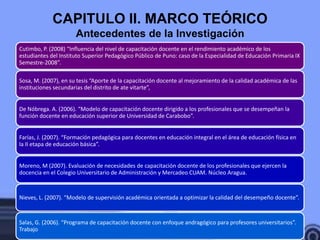 CAPITULO II. MARCO TEÓRICO
                      Antecedentes de la Investigación
Cutimbo, P. (2008) “Influencia del nivel de capacitación docente en el rendimiento académico de los
estudiantes del Instituto Superior Pedagógico Público de Puno: caso de la Especialidad de Educación Primaria IX
Semestre-2008”.

Sosa, M. (2007), en su tesis “Aporte de la capacitación docente al mejoramiento de la calidad académica de las
instituciones secundarias del distrito de ate vitarte”,


De Nóbrega. A. (2006). “Modelo de capacitación docente dirigido a los profesionales que se desempeñan la
función docente en educación superior de Universidad de Carabobo”.


Farías, J. (2007). “Formación pedagógica para docentes en educación integral en el área de educación física en
la II etapa de educación básica”.


Moreno, M (2007). Evaluación de necesidades de capacitación docente de los profesionales que ejercen la
docencia en el Colegio Universitario de Administración y Mercadeo CUAM. Núcleo Aragua.


Nieves, L. (2007). “Modelo de supervisión académica orientada a optimizar la calidad del desempeño docente”.


Salas, G. (2006). “Programa de capacitación docente con enfoque andragógico para profesores universitarios”.
Trabajo
 