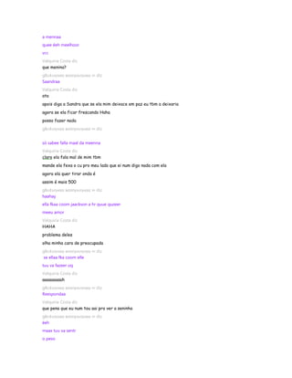 a mennaa
quee éeh meelhoor
vcc
Valquiria Costa diz
que menina?
gℓєι¢ιιηнαα вσσηєкιηнαα ∞ diz
Saandraa
Valquiria Costa diz
ata
apois diga a Sandra que se ela mim deixace em paz eu tbm a deixaria
agora se ela ficar frescando Haha
posso fazer nada
gℓєι¢ιιηнαα вσσηєкιηнαα ∞ diz


só sabee falla maal da meenna
Valquiria Costa diz
claro ela fala mal de mim tbm
mande ela fexa o cu pro meu lado que ei num digo nada com ela
agora ela quer tirar onda é
assim é mais 500
gℓєι¢ιιηнαα вσσηєкιηнαα ∞ diz
haahay
ella fkaa coom jaackson a hr quue quzeer
meeu amor
Valquiria Costa diz
HAHA
problema deles
olha minha cara de preocupada
gℓєι¢ιιηнαα вσσηєкιηнαα ∞ diz
se ellaa fka coom elle
tuu va fazeer oq
Valquiria Costa diz
aaaaaaaaah
gℓєι¢ιιηнαα вσσηєкιηнαα ∞ diz
Reespondaa
Valquiria Costa diz
que pena que eu num tou aai pra ver a seninha
gℓєι¢ιιηнαα вσσηєкιηнαα ∞ diz
éeh
maax tuu va sentr
o peso
 