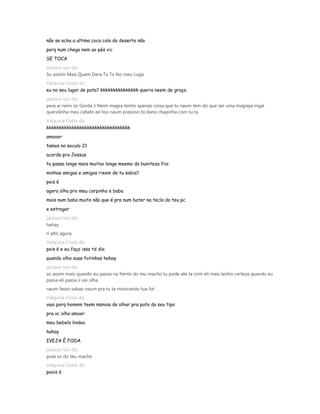 não se acha a ultima coca cola do deserto não
porq num chega nem ao pés vic
SE TOCA
jackson luiz diz
So assiim Mais Quem Dera Tu Ta No meu Luga
Valquiria Costa diz
eu no seu lugar de puta? kkkkkkkkkkkkkkk queria neem de graça
jackson luiz diz
pera ai neim so Gorda ii Neim magra tenho apenas coisa que tu naum tem do que ser uma magreja ingal
queridinha meu cabelo ee liso naum pressiso ta dano chapinha com tu ta
Valquiria Costa diz
kkkkkkkkkkkkkkkkkkkkkkkkkkkkkkkkk
amooor
tamos no seculo 21
acorda pra Jessus
tu passa longe mais muitoo longe mesmo da buniteza fiia
minhas amigas e amigos rieem de tu sabia?
pois é
agora olha pro meu corpinho e baba
mais num baba muito não que é pra num bater na tecla do teu pc
e estragar
jackson luiz diz
hahay
ri alto agora
Valquiria Costa diz
pois é e eu faço isso td dia
quando olho suas fotinhas hahay
jackson luiz diz
so assim mais quando eu passo na frente do teu macho tu pode ate ta com eli mais tenho certeza quando eu
passa eli passa ii vai olha
naum fasso sabao naum pra tu ta mostrando tua fot
Valquiria Costa diz
vaai porq homem teem manias de olhar pra puta do seu tipo
pra vc olha amoor
meu bebelo lindoo
hahay
IVEJA É FODA
jackson luiz diz
puta so do teu macho
Valquiria Costa diz
poois é
 