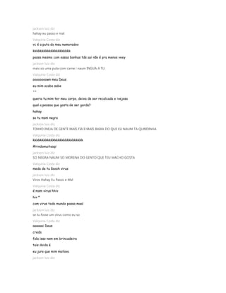 jackson luiz diz
hahay eu passo e mal
Valquiria Costa diz
vc é a puta do meu namoradoo
kkkkkkkkkkkkkkkkkkkkk
passa mesmo com essas banhas tds aai não é pra menos veey
jackson luiz diz
mais so uma puta com carne i naum INGUA A TU
Valquiria Costa diz
oooooooown meu Deus
eu mim acabo sabe
^^
queria tu mim ter meu corpo, deixa de ser recalcada e ivejosa
qual a pessoa que gosta de ser gorda?
hahay
so tu msm negra
jackson luiz diz
TENHO INEJA DE GENTE MAIS FIA II MAIS BAIXA DO QUE EU NAUM TA QURIDINHA
Valquiria Costa diz
kkkkkkkkkkkkkkkkkkkkkkkkkkkk
#rindomuitoaqi
jackson luiz diz
SO NEGRA NAUM SO MORENA DO GENTO QUE TEU MACHO GOSTA
Valquiria Costa diz
medo de tu ôoooh virus
jackson luiz diz
Viros Hahay Eu Passo e Mal
Valquiria Costa diz
é msm virus hhiv
hiv *
com virus todo mundo passa maal
jackson luiz diz
se tu fosse um virus como eu so
Valquiria Costa diz
aaaaaai Deus
credo
fala isso nem em brincadeira
tais doida é
eu juro que mim matava
jackson luiz diz
 