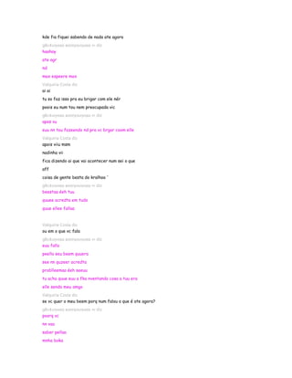 kde fia fiquei sabendo de nada ate agora
gℓєι¢ιιηнαα вσσηєкιηнαα ∞ diz
haahay
ate agr
nd
max espeere max
Valquiria Costa diz
ai ai
tu so faz isso pra eu brigar com ele nér
poois eu num tou nem preocupada vic
gℓєι¢ιιηнαα вσσηєкιηнαα ∞ diz
apos vu
euu nn tou fazeendo nd pra vc brgar coom elle
Valquiria Costa diz
apois viiu msm
nadinha vii
fica dizendo ai que vai acontecer num sei o que
aff
coisa de gente besta do kralhoo '
gℓєι¢ιιηнαα вσσηєкιηнαα ∞ diz
beestaa éeh tuu
quuee acredta em tudo
quue ellee fallaa


Valquiria Costa diz
ou em o que vc fala
gℓєι¢ιιηнαα вσσηєкιηнαα ∞ diz
euu fallo
peello seu beem quuera
see nn quzeer acredta
problleemaa éeh seeuu
tu acha quue euu a fka nventando cosa a tuu era
elle sendo meu amgo
Valquiria Costa diz
se vc quer o meu beem porq num falou o que é ate agora?
gℓєι¢ιιηнαα вσσηєкιηнαα ∞ diz
poorq vc
nn vaa
saber pellaa
mnha boka
 
