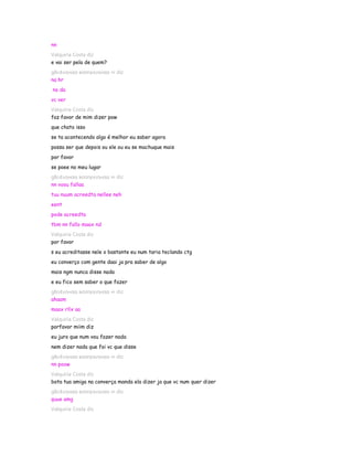 nn
Valquiria Costa diz
e vai ser pela de quem?
gℓєι¢ιιηнαα вσσηєкιηнαα ∞ diz
na hr
no da
vc ver
Valquiria Costa diz
faz favor de mim dizer pow
que chato isso
se ta acontecendo algo é melhor eu saber agora
possa ser que depois ou ele ou eu se machuque mais
por favor
se poee no meu lugar
gℓєι¢ιιηнαα вσσηєкιηнαα ∞ diz
nn voou fallaa
tuu nuum acreedta nellee neh
eent
pode acreedta
tbm nn fallo maax nd
Valquiria Costa diz
por favor
s eu acreditasse nele o bastante eu num taria teclando ctg
eu converço com gente daai ja pra saber de algo
mais ngm nunca disse nada
e eu fico sem saber o que fazer
gℓєι¢ιιηнαα вσσηєкιηнαα ∞ diz
ahaam
maax rllx aa
Valquiria Costa diz
porfavor miim diz
eu juro que num vou fazer nada
nem dizer nada que foi vc que disse
gℓєι¢ιιηнαα вσσηєкιηнαα ∞ diz
nn poow
Valquiria Costa diz
bota tua amiga na converça manda ela dizer ja que vc num quer dizer
gℓєι¢ιιηнαα вσσηєкιηнαα ∞ diz
quue amg
Valquiria Costa diz
 