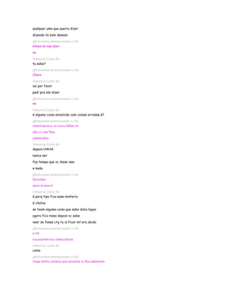 qualquer uma que queira dizer
dizendo ta bom demais
gℓєι¢ιιηнαα вσσηєкιηнαα ∞ diz
ellaas nn vaa dzer
nn
Valquiria Costa diz
tu sabe?
gℓєι¢ιιηнαα вσσηєкιηнαα ∞ diz
Cllaro
Valquiria Costa diz
vai por favor
pedi pra ele dizer
gℓєι¢ιιηнαα вσσηєкιηнαα ∞ diz
nn
Valquiria Costa diz
é alguma coisa envolvido com coisas erradas é?
gℓєι¢ιιηнαα вσσηєкιηнαα ∞ diz
meennaa euu nn vouu fallaa nn
dps vc vaa fkaa
sabeendoo
Valquiria Costa diz
depois HAHA
nunca ner
faz tempo que vc disse isso
e nada
gℓєι¢ιιηнαα вσσηєкιηнαα ∞ diz
Duuvdaa
apos ta boom
Valquiria Costa diz
é porq tipo fica esse misterio
é chatoo
se teem alguma coisa que sabe dizia logoo
agora fico nisso depois vc sabe
veer se fosse ctg tu ia ficar mt era doida
gℓєι¢ιιηнαα вσσηєкιηнαα ∞ diz
a nd
nuustantee euu deescobraa
Valquiria Costa diz
como
gℓєι¢ιιηнαα вσσηєкιηнαα ∞ diz
maax tenho certeza que amanha vc fka sabeendo
 