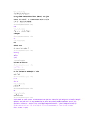 Valquiria Costa diz
descobria nustante como
oxi diga aaew como posso descobrir que faço isso agora
esperar pra amanhã é mt tempo nem sei se vou tar viva
num sei o dia de amanhã não
gℓєι¢ιιηнαα вσσηєкιηнαα ∞ diz
Rllx
Valquiria Costa diz
diga ae mô veey seriio pow
que agonia
gℓєι¢ιιηнαα вσσηєкιηнαα ∞ diz
nn
Valquiria Costa diz
blz
amanhã então
de amanhã num passa vic
gℓєι¢ιιηнαα вσσηєкιηнαα ∞ diz
Haahaay
ta ceert
certo
Valquiria Costa diz
pode ser de manhã né?
gℓєι¢ιιηнαα вσσηєкιηнαα ∞ diz
euu nn see a hr
Valquiria Costa diz
eu ia te ligar pow de manhã pra tu dizer
mais faciil
gℓєι¢ιιηнαα вσσηєкιηнαα ∞ diz
huum
[eeh nn
Valquiria Costa diz
pode ser?
gℓєι¢ιιηнαα вσσηєкιηнαα ∞ diz
nn
Valquiria Costa diz
que foda poow
gℓєι¢ιιηнαα вσσηєкιηнαα ∞ diz
amga vá trás de quem vc αmα Nuncα dexes αquele que αmα por αquele que desejα pos αquele que desejαs
te dexαrá pelo que αmα Estα note à meα-note teu αmor verdαdero se dαrá contα de que te αmα αlgo
αcontecerá entre umα e quαtro horαs! αmαnhã estejα prepαrαdo pαrα o mαor choque dα suα vdα! Se
romper estα corrente terá máà sorte no αmor pelos próxmos qunze αnos Pαsse pαrα 15 pessoas
Olhaa muullée tuu dexa
 