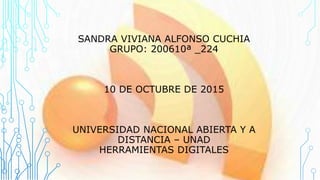 SANDRA VIVIANA ALFONSO CUCHIA
GRUPO: 200610ª _224
10 DE OCTUBRE DE 2015
UNIVERSIDAD NACIONAL ABIERTA Y A
DISTANCIA – UNAD
HERRAMIENTAS DIGITALES
 