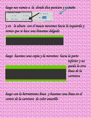 luego nos vamos a la donde dice posicion y tamaño
y en la altura con el mause movemos hacia la izquierda y
vemos que se hace una lineamas delgada
luego hacemos una copia y la movemos hacia la parte
inferior y no
queda la otra
linea de la
carretera
luego con la herramienta linea y hacemos una linea en el
centro de la carretera de color amarillo
 