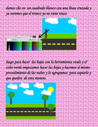 damos clic en un cuadrado blanco con una línea cruzada y
ya veremos que el tronco ya no tiene trazo
luego para hacer las hojas con la herramienta ovalo y el
color verde empezamos hacer las hojas y hacemos el mismo
procedimiento de las nubes y lo agrupamos para copiarlo y
que queden de esta manera
 
