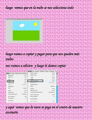 luego vemos que en la nube se nos selecciona todo
luego vamos a copiar y pegar para que nos queden más
nubes
nos vamos a edicion y luego le damos copiar
y aquí vemos que la nuve se pega en el centro de nuestro
escenario
 