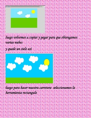 luego volvemos a copiar y pegar para que obtengamos
varias nubes
y quede un cielo asi
luego para hacer nuestra carretera seleccionamos la
herramienta rectangulo
 