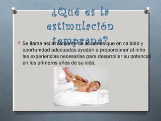¿Qué es la
              estimulación
O                temprana?
    Se llama así al conjunto de acciones que en calidad y
    oportunidad adecuadas ayudan a proporcionar al niño
    las experiencias necesarias para desarrollar su potencial
    en los primeros años de su vida.
 