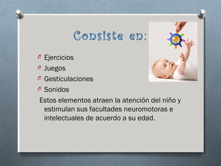 Consiste en:
O Ejercicios
O Juegos
O Gesticulaciones
O Sonidos
Estos elementos atraen la atención del niño y
 estimulan sus facultades neuromotoras e
 intelectuales de acuerdo a su edad.
 