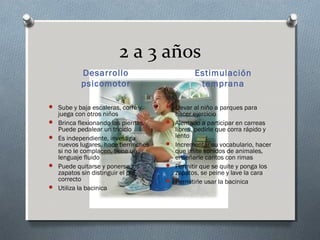 2 a 3 años
           Desarrollo                           Estimulación
           psicomotor                            temprana

 Sube y baja escaleras, corre y       Llevar al niño a parques para
    juega con otros niños                 hacer ejercicio
   Brinca flexionando las piernas.      Alentarlo a participar en carreas
    Puede pedalear un triciclo            libres, pedirle que corra rápido y
   Es independiente, investiga           lento
    nuevos lugares, hace berrinches      Incrementar su vocabulario, hacer
    si no le complacen, tiene un          que imite sonidos de animales,
    lenguaje fluido                       enseñarle cantos con rimas
   Puede quitarse y ponerse los         Permitir que se quite y ponga los
    zapatos sin distinguir el pie         zapatos, se peine y lave la cara
    correcto                             Permitirle usar la bacinica
   Utiliza la bacinica
 