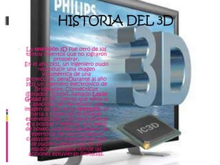 HISTORIA DEL 3DLa televisión 3D fue otro de los tantos inventos que no lograron prosperar.En el año 1931, un ingeniero pudo reproducir una imagen volumétrica de una proyección, peraDurante al año 1931 un ingeniero electrónico de Bridgeport, Connecticut (Estados Unidos), llamado Leslie Gould se dio cuenta que tenia la capacidad de reproducir una imagen de 360º en la televisión, lo haría a través de un escáner estereoscopio. Con este sistema era posible y televisar una pelea de boxeo, una obra de teatro, el repertorio de una orquesta o cualquier otro espectáculo que se pudiera desarrollar en un espacio razonable donde las acciones estuvieran limitadas.