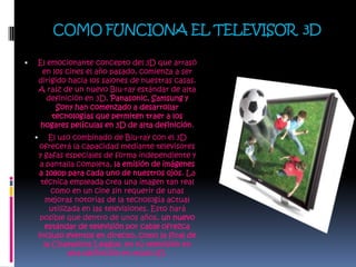 COMO FUNCIONA EL TELEVISOR  3DEl emocionante concepto del 3D que arrasó en los cines el año pasado, comienza a ser dirigido hacia los salones de nuestras casas. A raíz de un nuevo Blu-ray estándar de alta definición en 3D, Panasonic, Samsung y Sony han comenzado a desarrollar tecnologías que permiten traer a los hogares películas en 3D de alta definición.El uso combinado de Blu-ray con el 3D ofrecerá la capacidad mediante televisores y gafas especiales de forma independiente y a pantalla completa, la emisión de imágenes a 1080p para cada uno de nuestros ojos. La técnica empleada crea una imagen tan real como en un cine sin requerir de unas mejoras notorias de la tecnología actual utilizada en las televisiones. Esto hará posible que dentro de unos años, un nuevo estándar de televisión por cable ofrezca incluso eventos en directo, como la final de la Champions League, en tú televisión en alta definición en modo 3D.