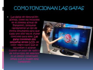 COMO FUNCIONAN LAS GAFASLas gafas de obturación activas, como los incluidos en el sistema actual de Panasonic, bloquean rápidamente un ojo de forma simultánea para que cada uno sólo vea el frame concreto para este. Las gafas contienen dos pequeñas lentes LCD, de color negro claro que se oscurecen o aclaran cuando un pulso de radio o de infrarrojos del televisor (o un emisor conectado) señala que la imagen está cambiando.