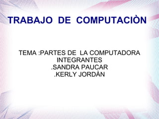 TRABAJO DE COMPUTACIÒN 
TEMA :PARTES DE LA COMPUTADORA 
INTEGRANTES 
.SANDRA PAUCAR 
.KERLY JORDÀN 
 