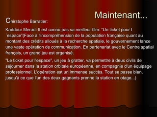 Maintenant...Maintenant...
CChirstophe Barratier:hirstophe Barratier:
Kaddour Merad: Il est connu pas sa meilleur film: “Un ticket pour lKaddour Merad: Il est connu pas sa meilleur film: “Un ticket pour l
´espace”(Face à l'incompréhension de la population française quant au´espace”(Face à l'incompréhension de la population française quant au
montant des crédits alloués à la recherche spatiale, le gouvernement lancemontant des crédits alloués à la recherche spatiale, le gouvernement lance
une vaste opération de communication. En partenariat avec le Centre spatialune vaste opération de communication. En partenariat avec le Centre spatial
français, un grand jeu est organisé.français, un grand jeu est organisé.
"Le ticket pour l'espace", un jeu à gratter, va permettre à deux civils de"Le ticket pour l'espace", un jeu à gratter, va permettre à deux civils de
séjourner dans la station orbitale européenne, en compagnie d'un équipageséjourner dans la station orbitale européenne, en compagnie d'un équipage
professionnel. L'opération est un immense succès. Tout se passe bien,professionnel. L'opération est un immense succès. Tout se passe bien,
jusqu'à ce que l'un des deux gagnants prenne la station en otage...)jusqu'à ce que l'un des deux gagnants prenne la station en otage...)
 