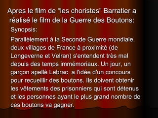 Apres le film de “les choristes” Barratier aApres le film de “les choristes” Barratier a
réalisé le film de la Guerre des Boutons:réalisé le film de la Guerre des Boutons:
Synopsis:Synopsis:
Parallèlement à la Seconde Guerre mondiale,Parallèlement à la Seconde Guerre mondiale,
deux villages de France à proximité (dedeux villages de France à proximité (de
Longeverne et Velran) s'entendent très malLongeverne et Velran) s'entendent très mal
depuis des temps immémoriaux. Un jour, undepuis des temps immémoriaux. Un jour, un
garçon apellè Lebrac a l'idée d'un concoursgarçon apellè Lebrac a l'idée d'un concours
pour recueillir des boutons. Ils doivent obtenirpour recueillir des boutons. Ils doivent obtenir
les vêtements des prisonniers qui sont détenusles vêtements des prisonniers qui sont détenus
et les personnes ayant le plus grand nombre deet les personnes ayant le plus grand nombre de
ces boutons va gagner.ces boutons va gagner.
 