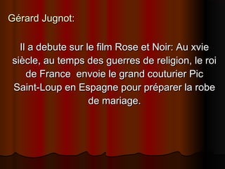 Gérard Jugnot:Gérard Jugnot:
Il a debute sur le film Rose et Noir: Au xvieIl a debute sur le film Rose et Noir: Au xvie
siècle, au temps des guerres de religion, le roisiècle, au temps des guerres de religion, le roi
de France envoie le grand couturier Picde France envoie le grand couturier Pic
Saint-Loup en Espagne pour préparer la robeSaint-Loup en Espagne pour préparer la robe
de mariage.de mariage.
 