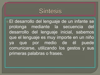 El desarrollo del lenguaje de un infante se
prolonga mediante la secuencia del
desarrollo del lenguaje inicial, sabemos
que el lenguaje es muy importe en un niño
ya que por medio de él puede
comunicarse, utilizando los gestos y sus
primeras palabras o frases.
 