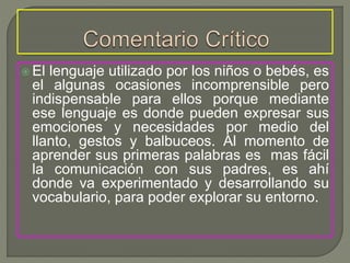  El lenguaje utilizado por los niños o bebés, es
el algunas ocasiones incomprensible pero
indispensable para ellos porque mediante
ese lenguaje es donde pueden expresar sus
emociones y necesidades por medio del
llanto, gestos y balbuceos. Al momento de
aprender sus primeras palabras es mas fácil
la comunicación con sus padres, es ahí
donde va experimentado y desarrollando su
vocabulario, para poder explorar su entorno.
 