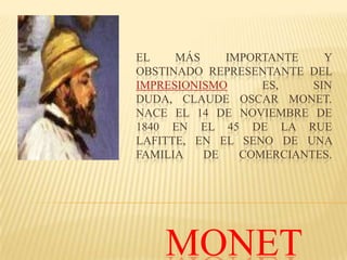 EL    MÁS    IMPORTANTE    Y
OBSTINADO REPRESENTANTE DEL
IMPRESIONISMO     ES,    SIN
DUDA, CLAUDE OSCAR MONET.
NACE EL 14 DE NOVIEMBRE DE
1840 EN EL 45 DE LA RUE
LAFITTE, EN EL SENO DE UNA
FAMILIA   DE   COMERCIANTES.




    MONET
 