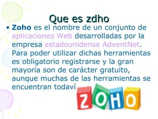 Que es zdho
• Zoho es el nombre de un conjunto de
  aplicaciones Web desarrolladas por la
  empresa estadounidense AdventNet.
  Para poder utilizar dichas herramientas
  es obligatorio registrarse y la gran
  mayoría son de carácter gratuito,
  aunque muchas de las herramientas se
  encuentran todavía en fase beta
 