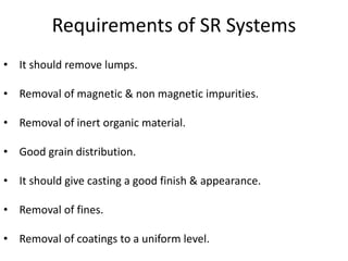 Requirements of SR Systems
• It should remove lumps.
• Removal of magnetic & non magnetic impurities.
• Removal of inert organic material.
• Good grain distribution.
• It should give casting a good finish & appearance.
• Removal of fines.
• Removal of coatings to a uniform level.
 